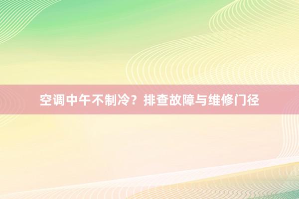 空调中午不制冷？排查故障与维修门径